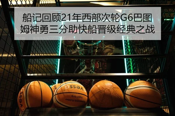船记回顾21年西部次轮G6巴图姆神勇三分助快船晋级经典之战